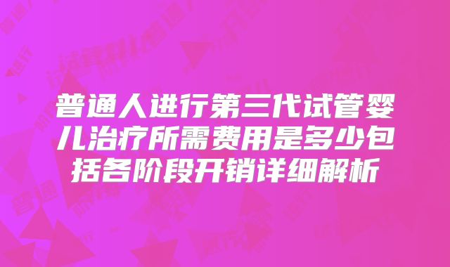 普通人进行第三代试管婴儿治疗所需费用是多少包括各阶段开销详细解析
