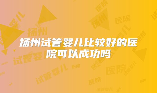 扬州试管婴儿比较好的医院可以成功吗