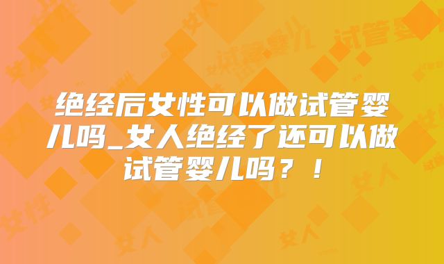 绝经后女性可以做试管婴儿吗_女人绝经了还可以做试管婴儿吗？！