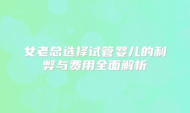 女老总选择试管婴儿的利弊与费用全面解析