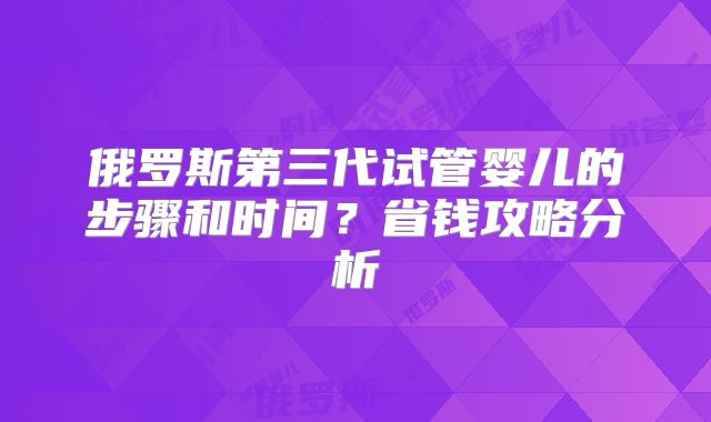 俄罗斯第三代试管婴儿的步骤和时间？省钱攻略分析