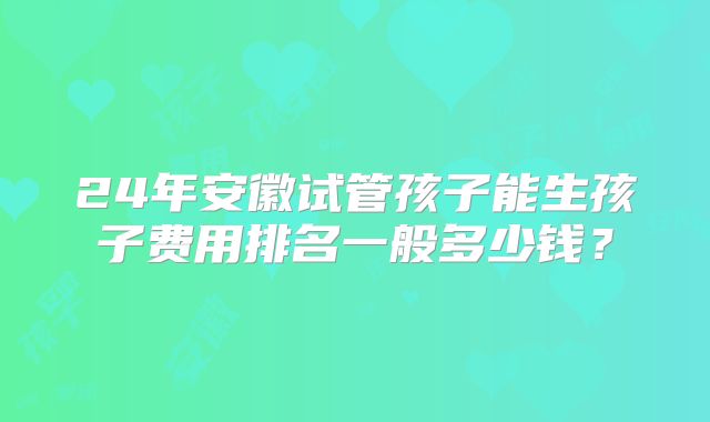 24年安徽试管孩子能生孩子费用排名一般多少钱?