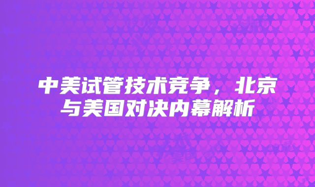 中美试管技术竞争，北京与美国对决内幕解析