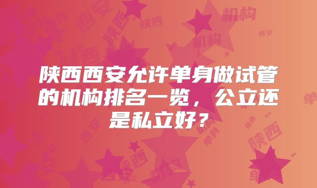 陕西西安允许单身做试管的机构排名一览,公立还是私立好?