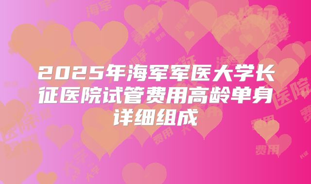 2025年海军军医大学长征医院试管费用高龄单身详细组成
