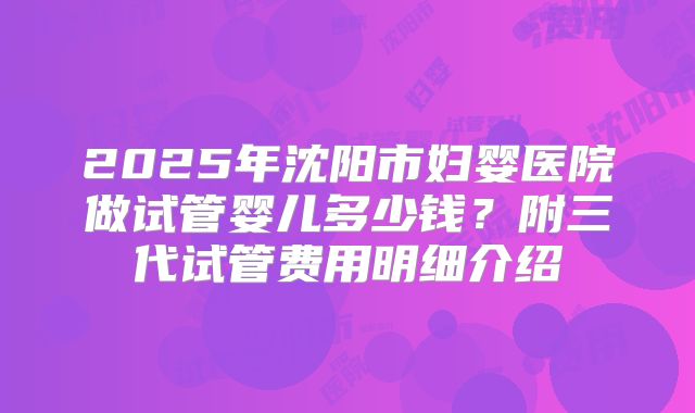 2025年沈阳市妇婴医院做试管婴儿多少钱?附三代试管费用明细介绍