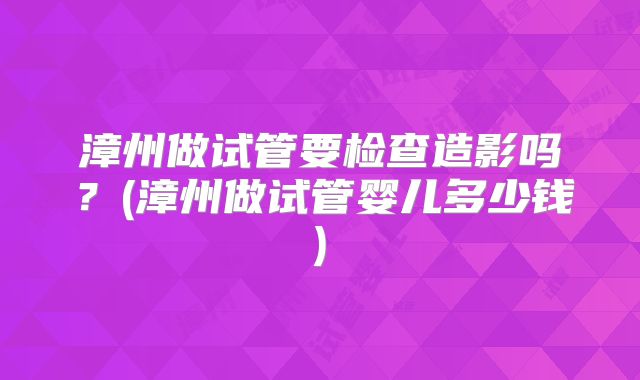 漳州做试管要检查造影吗?(漳州做试管婴儿多少钱)