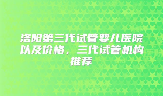 洛阳第三代试管婴儿医院以及价格，三代试管机构推荐