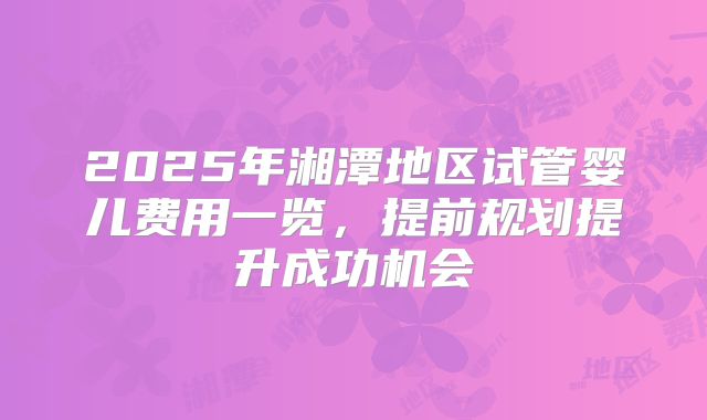 2025年湘潭地区试管婴儿费用一览，提前规划提升成功机会