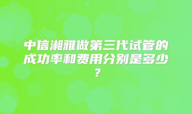 中信湘雅做第三代试管的成功率和费用分别是多少？