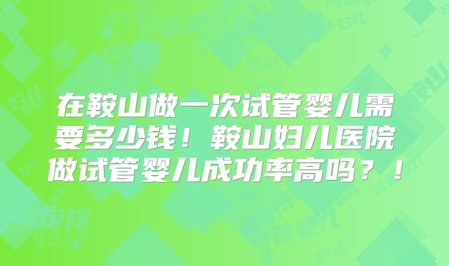 在鞍山做一次试管婴儿需要多少钱！鞍山妇儿医院做试管婴儿成功率高吗？！