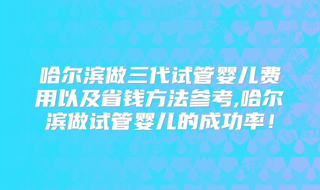 哈尔滨做三代试管婴儿费用以及省钱方法参考,哈尔滨做试管婴儿的成功率！