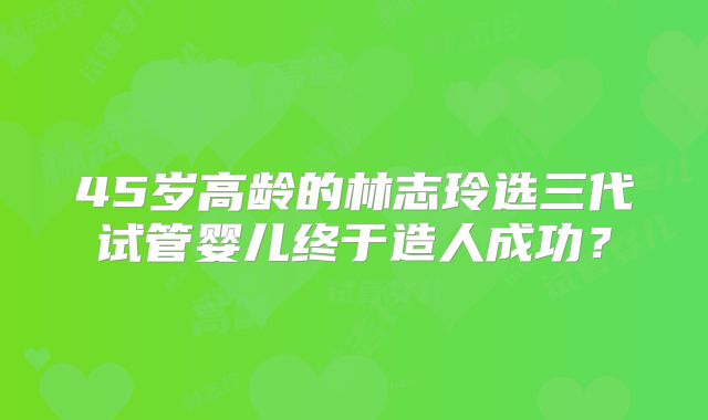 45岁高龄的林志玲选三代试管婴儿终于造人成功?