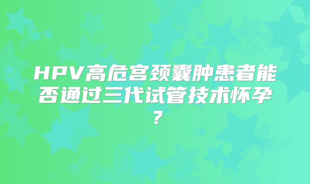 HPV高危宫颈囊肿患者能否通过三代试管技术怀孕？