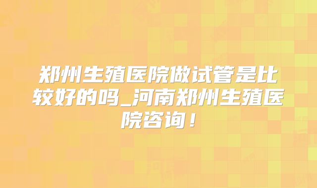 郑州生殖医院做试管是比较好的吗_河南郑州生殖医院咨询！