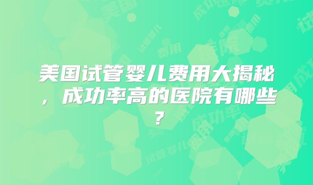美国试管婴儿费用大揭秘，成功率高的医院有哪些？