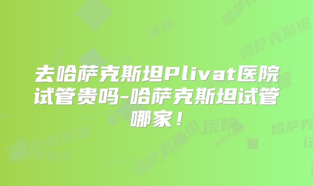 去哈萨克斯坦Plivat医院试管贵吗-哈萨克斯坦试管哪家!