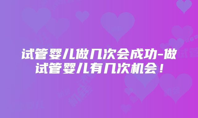 试管婴儿做几次会成功-做试管婴儿有几次机会!