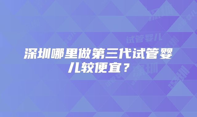 深圳哪里做第三代试管婴儿较便宜?