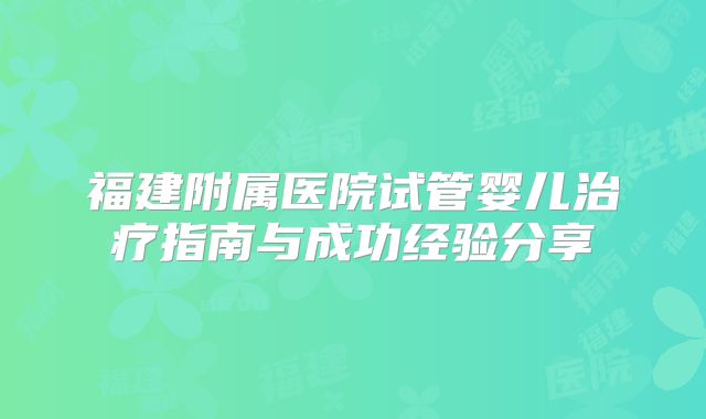 福建附属医院试管婴儿治疗指南与成功经验分享
