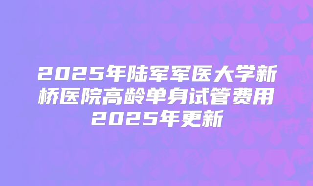 2025年陆军军医大学新桥医院高龄单身试管费用2025年更新