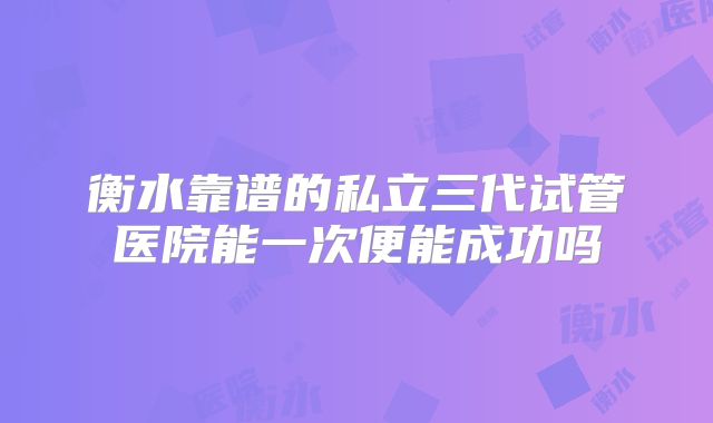衡水靠谱的私立三代试管医院能一次便能成功吗