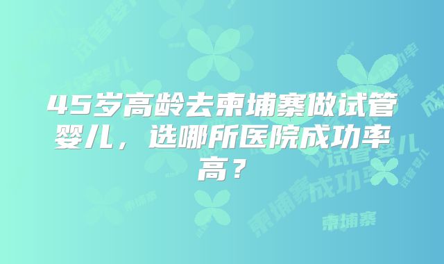 45岁高龄去柬埔寨做试管婴儿,选哪所医院成功率高?