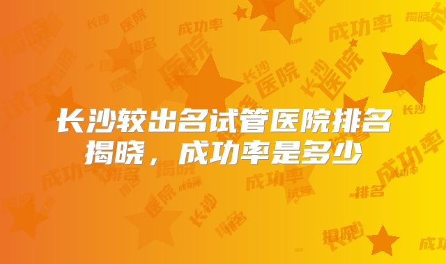 长沙较出名试管医院排名揭晓,成功率是多少