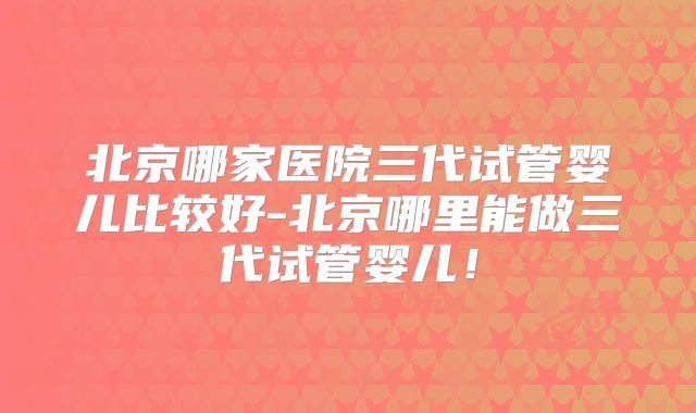 北京哪家医院三代试管婴儿比较好-北京哪里能做三代试管婴儿!
