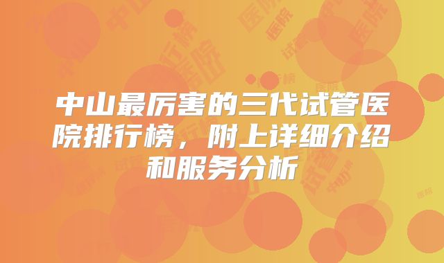 中山最厉害的三代试管医院排行榜,附上详细介绍和服务分析