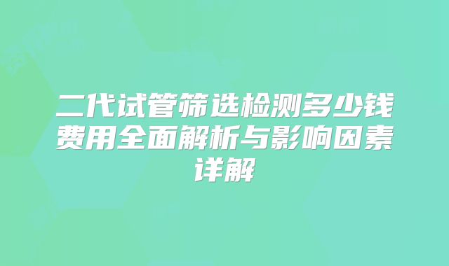 二代试管筛选检测多少钱费用全面解析与影响因素详解