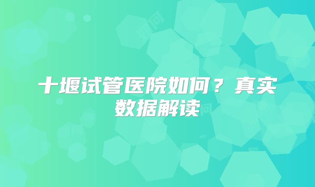 十堰试管医院如何？真实数据解读