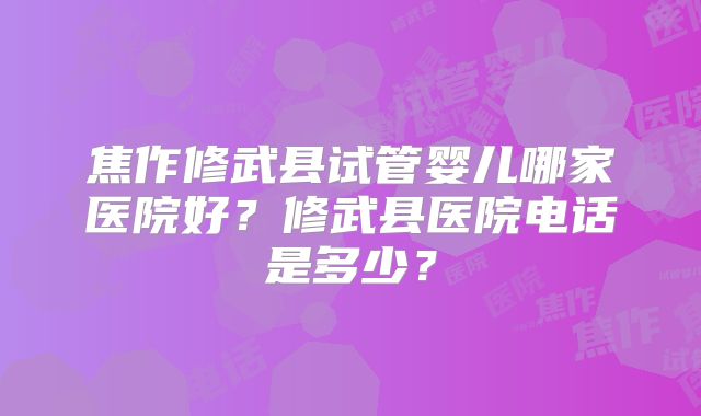焦作修武县试管婴儿哪家医院好？修武县医院电话是多少？