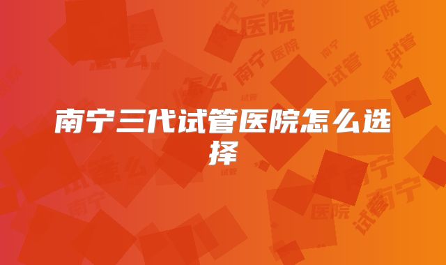 南宁三代试管医院怎么选择