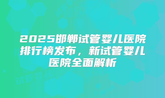 2025邯郸试管婴儿医院排行榜发布，新试管婴儿医院全面解析