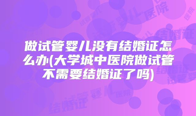 做试管婴儿没有结婚证怎么办(大学城中医院做试管不需要结婚证了吗)