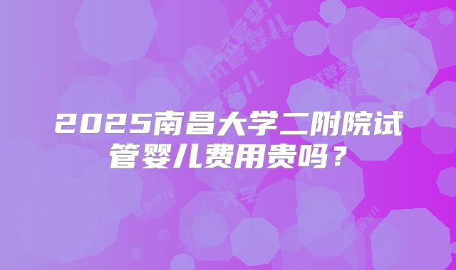 2025南昌大学二附院试管婴儿费用贵吗?