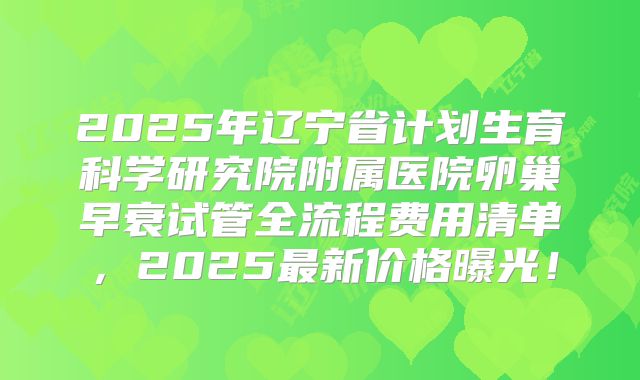 2025年辽宁省计划生育科学研究院附属医院卵巢早衰试管全流程费用清单,2025最新价格曝光!