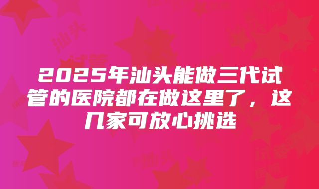 2025年汕头能做三代试管的医院都在做这里了，这几家可放心挑选