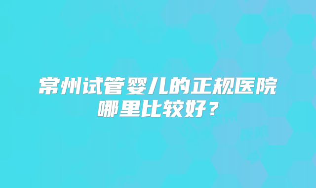 常州试管婴儿的正规医院哪里比较好？