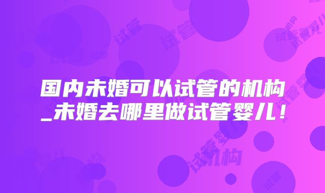 国内未婚可以试管的机构_未婚去哪里做试管婴儿！