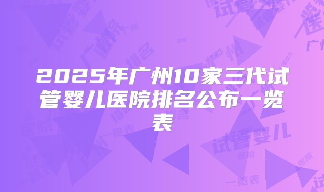 2025年广州10家三代试管婴儿医院排名公布一览表