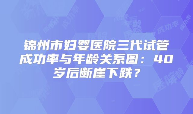 锦州市妇婴医院三代试管成功率与年龄关系图:40岁后断崖下跌?