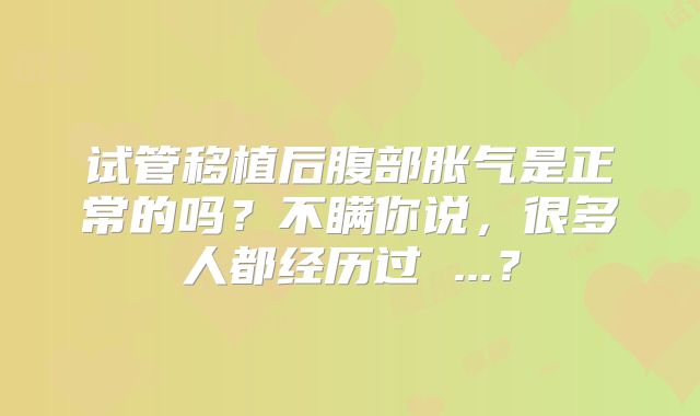 试管移植后腹部胀气是正常的吗？不瞒你说，很多人都经历过 ...？