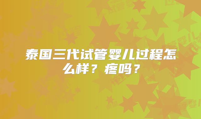 泰国三代试管婴儿过程怎么样?疼吗?