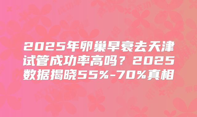 2025年卵巢早衰去天津试管成功率高吗?2025数据揭晓55%-70%真相