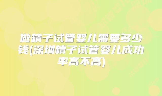 做精子试管婴儿需要多少钱(深圳精子试管婴儿成功率高不高)