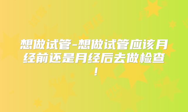 想做试管-想做试管应该月经前还是月经后去做检查！