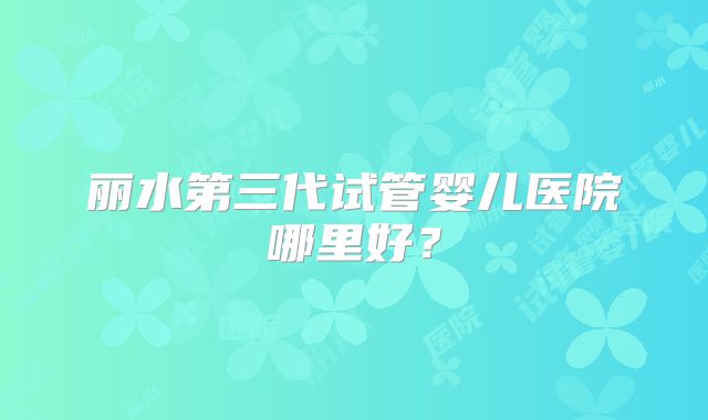丽水第三代试管婴儿医院哪里好？