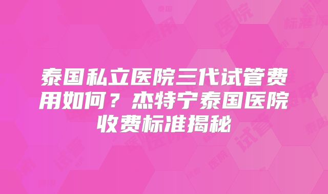 泰国私立医院三代试管费用如何?杰特宁泰国医院收费标准揭秘